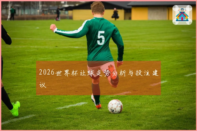 2026世界杯让球走势分析与投注建议